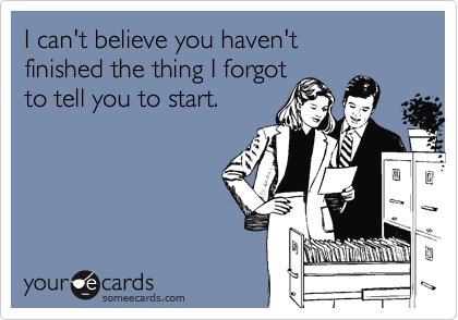 I can't believe you haven't 
finished the thing I forgot 
to tell you to start.