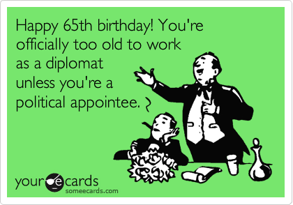 Happy 65th birthday! You're officially too old to work
as a diplomat
unless you're a
political appointee. 