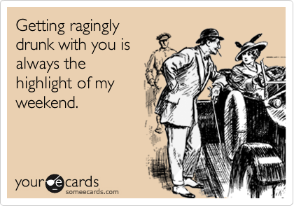 Getting ragingly
drunk with you is
always the
highlight of my
weekend.