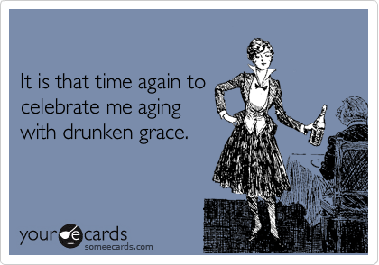 

It is that time again to 
celebrate me aging 
with drunken grace. 