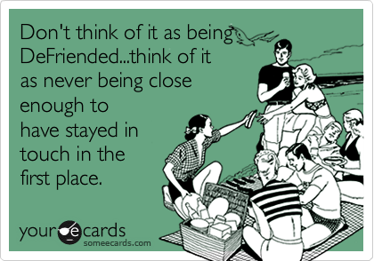 Don't think of it as being
DeFriended...think of it
as never being close
enough to
have stayed in
touch in the
first place.