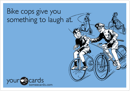 Bike cops give you
something to laugh at.