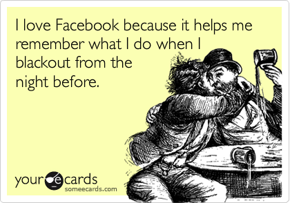 I love Facebook because it helps me remember what I do when I
blackout from the
night before.