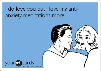 I do love you but I love my anti-anxiety medications more.