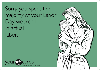 Sorry you spent the
majority of your Labor
Day weekend 
in actual
labor.