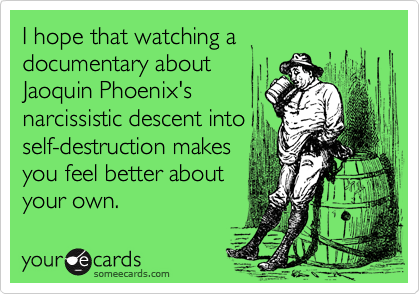 I hope that watching a
documentary about
Jaoquin Phoenix's
narcissistic descent into
self-destruction makes
you feel better about
your own.