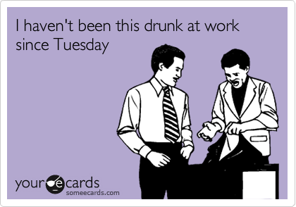 I haven't been this drunk at work since Tuesday