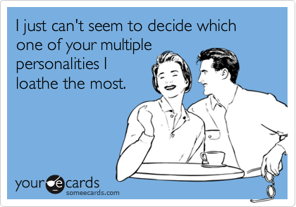 I just can't seem to decide which one of your multiple
personalities I
loathe the most.