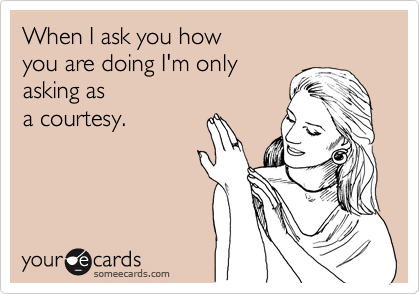 When I ask you how 
you are doing I'm only
asking as
a courtesy.