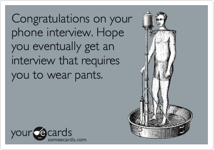 Congratulations on your
phone interview. Hope
you eventually get an
interview that requires
you to wear pants. 