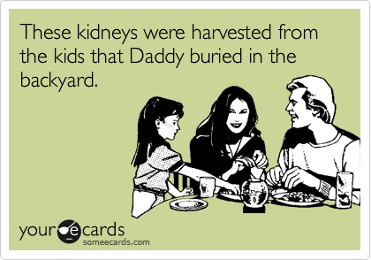 These kidneys were harvested from the kids that Daddy buried in the backyard.