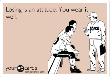 Losing is an attitude. You wear it
well. 