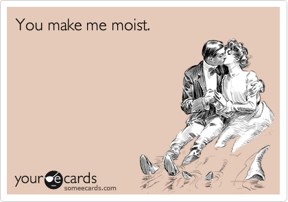 You make me moist.