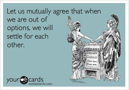 Let us mutually agree that when
we are out of
options, we will
settle for each
other.