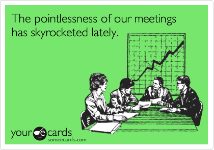 The pointlessness of our meetings has skyrocketed lately.