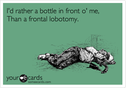 I'd rather a bottle in front o' me,
Than a frontal lobotomy.