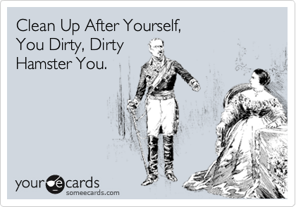 Clean Up After Yourself,
You Dirty, Dirty
Hamster You.
