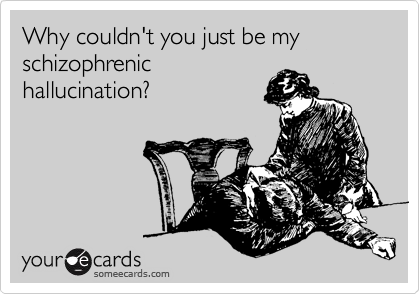 Why couldn't you just be my schizophrenic
hallucination?