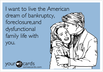 I want to live the American
dream of bankruptcy, 
foreclosure,and 
dysfunctional         
family life with      
you.
        