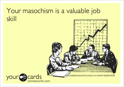 Your masochism is a valuable job skill