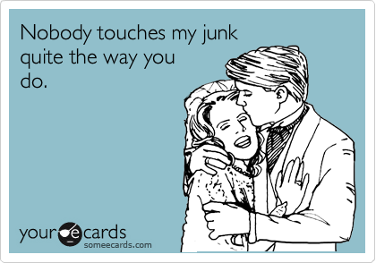 Nobody touches my junk
quite the way you
do.