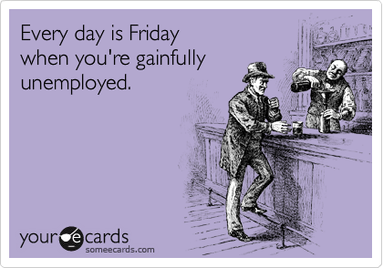 Every day is Friday 
when you're gainfully
unemployed.