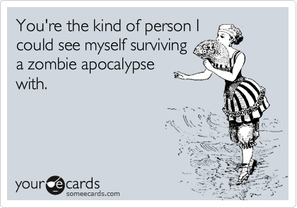 You're the kind of person I
could see myself surviving
a zombie apocalypse
with.