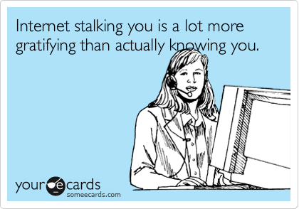 Internet stalking you is a lot more gratifying than actually knowing you.