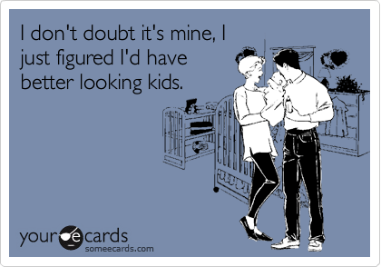 I don't doubt it's mine, I
just figured I'd have
better looking kids. 