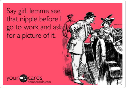 Say girl, lemme see
that nipple before I 
go to work and ask
for a picture of it.