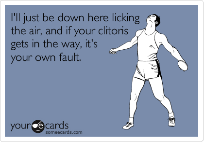 I'll just be down here licking
the air, and if your clitoris
gets in the way, it's
your own fault.