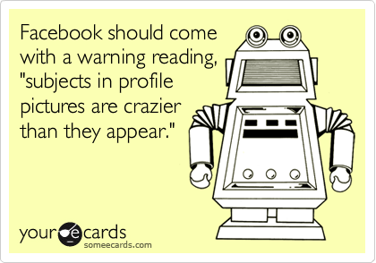 Facebook should come
with a warning reading,
"subjects in profile
pictures are crazier
than they appear."