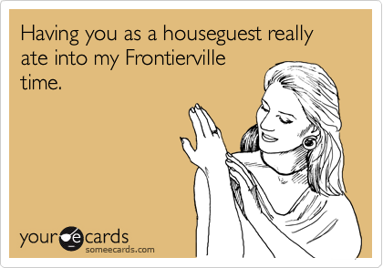 Having you as a houseguest really ate into my Frontierville
time.