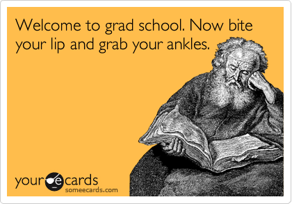 Welcome to grad school. Now bite your lip and grab your ankles.