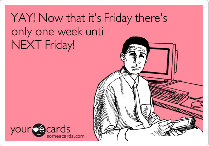 YAY! Now that it's Friday there's only one week until
NEXT Friday!