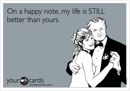 On a happy note, my life is STILL better than yours. | Sympathy Ecard