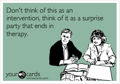 Don't think of this as an intervention, think of it as a surprise party that ends in
therapy.