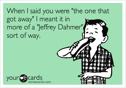 When I said you were "the one that got away" I meant it in
more of a "Jeffrey Dahmer"
sort of way.