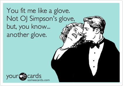 You fit me like a glove.  
Not OJ Simpson's glove,
but, you know...
another glove.