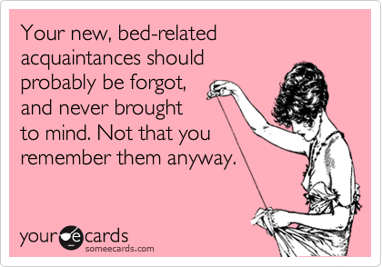 Your new, bed-related acquaintances should
probably be forgot,
and never brought
to mind. Not that you
remember them anyway.