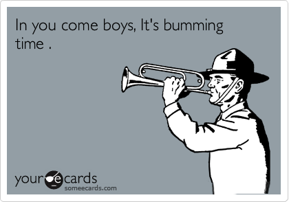 In you come boys, It's bumming time .