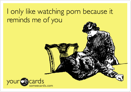 I only like watching porn because it reminds me of you
