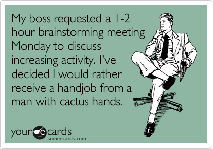 My boss requested a 1-2
hour brainstorming meeting
Monday to discuss
increasing activity. I've
decided I would rather
receive a handjob from a
man with cactus hands.  