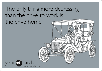 The only thing more depressing than the drive to work is 
the drive home.