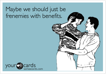 Maybe we should just be
frenemies with benefits.