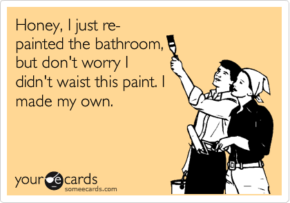 Honey, I just re-
painted the bathroom, 
but don't worry I
didn't waist this paint. I
made my own.