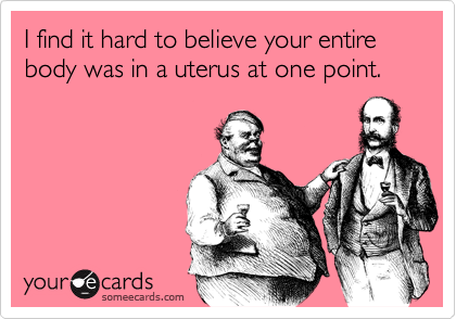 I find it hard to believe your entire body was in a uterus at one point.