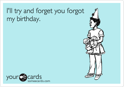 I'll try and forget you forgot
my birthday. 