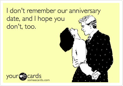 I don't remember our anniversary date, and I hope you
don't, too.