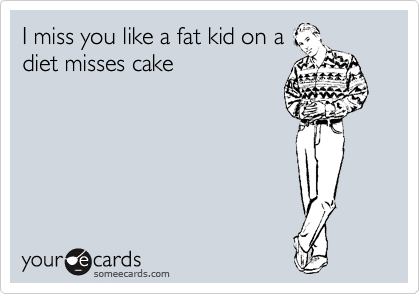 I miss you like a fat kid on a
diet misses cake